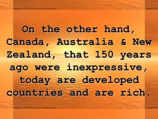On the other hand,On the other hand,
Canada, Australia & NewCanada, Australia & New
Zealand, that 150 yearsZealand, that 150 years
ago were inexpressive,ago were inexpressive,
today are developedtoday are developed
countries and are rich.countries and are rich.
 