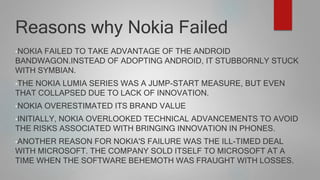 Reasons why Nokia Failed
•NOKIA FAILED TO TAKE ADVANTAGE OF THE ANDROID
BANDWAGON.INSTEAD OF ADOPTING ANDROID, IT STUBBORNLY STUCK
WITH SYMBIAN.
•THE NOKIA LUMIA SERIES WAS A JUMP-START MEASURE, BUT EVEN
THAT COLLAPSED DUE TO LACK OF INNOVATION.
•NOKIA OVERESTIMATED ITS BRAND VALUE
•INITIALLY, NOKIA OVERLOOKED TECHNICAL ADVANCEMENTS TO AVOID
THE RISKS ASSOCIATED WITH BRINGING INNOVATION IN PHONES.
•ANOTHER REASON FOR NOKIA'S FAILURE WAS THE ILL-TIMED DEAL
WITH MICROSOFT. THE COMPANY SOLD ITSELF TO MICROSOFT AT A
TIME WHEN THE SOFTWARE BEHEMOTH WAS FRAUGHT WITH LOSSES.
 