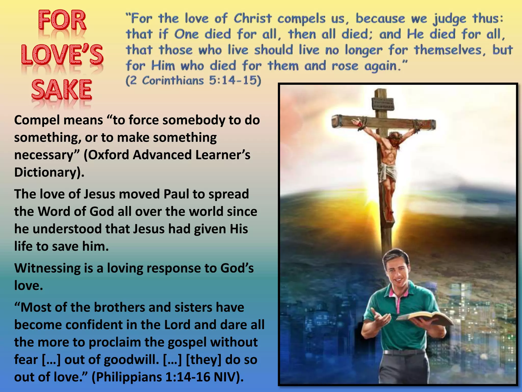 Compel means “to force somebody to do
something, or to make something
necessary” (Oxford Advanced Learner’s
Dictionary).
The love of Jesus moved Paul to spread
the Word of God all over the world since
he understood that Jesus had given His
life to save him.
Witnessing is a loving response to God’s
love.
“Most of the brothers and sisters have
become confident in the Lord and dare all
the more to proclaim the gospel without
fear […] out of goodwill. […] [they] do so
out of love.” (Philippians 1:14-16 NIV).
 