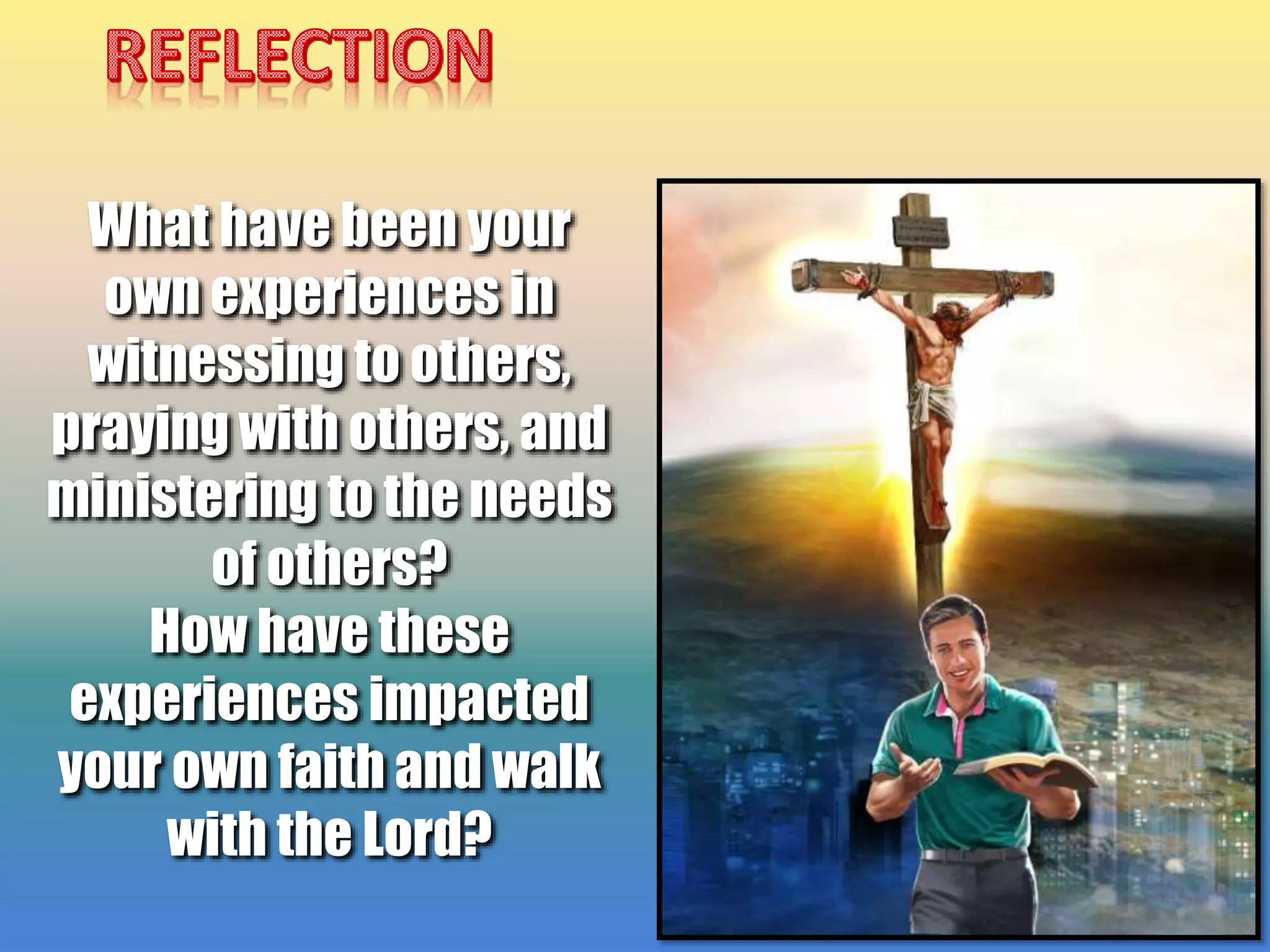 What have been your
own experiences in
witnessing to others,
praying with others, and
ministering to the needs
of others?
How have these
experiences impacted
your own faith and walk
with the Lord?
 