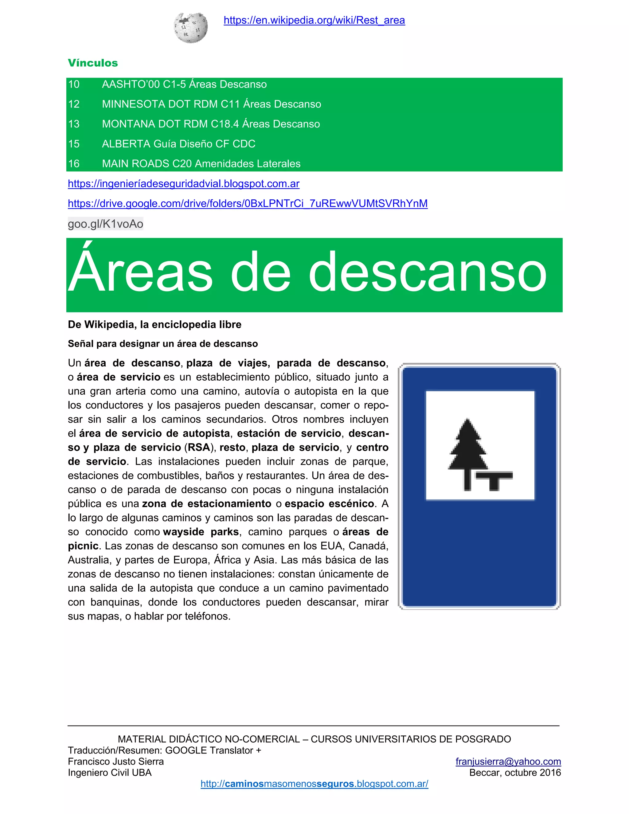https://en.wikipedia.org/wiki/Rest_area
MATERIAL DIDÁCTICO NO-COMERCIAL – CURSOS UNIVERSITARIOS DE POSGRADO
Traducción/Resumen: GOOGLE Translator +
Francisco Justo Sierra franjusierra@yahoo.com
Ingeniero Civil UBA Beccar, octubre 2016
http://caminosmasomenosseguros.blogspot.com.ar/ 
Vínculos
10 AASHTO’00 C1-5 Áreas Descanso
12 MINNESOTA DOT RDM C11 Áreas Descanso
13 MONTANA DOT RDM C18.4 Áreas Descanso
15 ALBERTA Guía Diseño CF CDC
16 MAIN ROADS C20 Amenidades Laterales
https://ingenieríadeseguridadvial.blogspot.com.ar
https://drive.google.com/drive/folders/0BxLPNTrCi_7uREwwVUMtSVRhYnM
goo.gl/K1voAo
Áreas de descanso
De Wikipedia, la enciclopedia libre
Señal para designar un área de descanso
Un área de descanso, plaza de viajes, parada de descanso,
o área de servicio es un establecimiento público, situado junto a
una gran arteria como una camino, autovía o autopista en la que
los conductores y los pasajeros pueden descansar, comer o repo-
sar sin salir a los caminos secundarios. Otros nombres incluyen
el área de servicio de autopista, estación de servicio, descan-
so y plaza de servicio (RSA), resto, plaza de servicio, y centro
de servicio. Las instalaciones pueden incluir zonas de parque,
estaciones de combustibles, baños y restaurantes. Un área de des-
canso o de parada de descanso con pocas o ninguna instalación
pública es una zona de estacionamiento o espacio escénico. A
lo largo de algunas caminos y caminos son las paradas de descan-
so conocido como wayside parks, camino parques o áreas de
picnic. Las zonas de descanso son comunes en los EUA, Canadá,
Australia, y partes de Europa, África y Asia. Las más básica de las
zonas de descanso no tienen instalaciones: constan únicamente de
una salida de la autopista que conduce a un camino pavimentado
con banquinas, donde los conductores pueden descansar, mirar
sus mapas, o hablar por teléfonos.
 