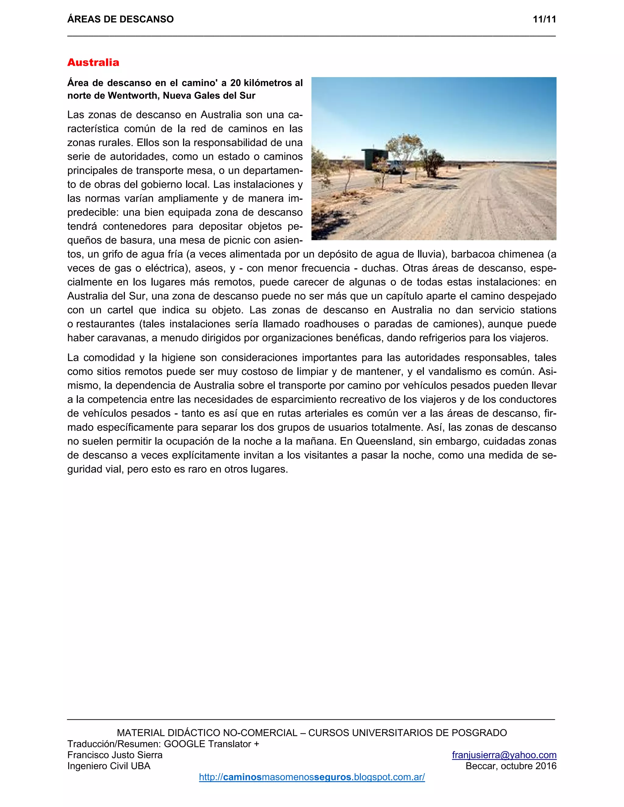 ÁREAS DE DESCANSO 11/11
_____________________________________________________________________________________________ 
MATERIAL DIDÁCTICO NO-COMERCIAL – CURSOS UNIVERSITARIOS DE POSGRADO
Traducción/Resumen: GOOGLE Translator +
Francisco Justo Sierra franjusierra@yahoo.com
Ingeniero Civil UBA Beccar, octubre 2016
http://caminosmasomenosseguros.blogspot.com.ar/ 
Australia
Área de descanso en el camino' a 20 kilómetros al
norte de Wentworth, Nueva Gales del Sur
Las zonas de descanso en Australia son una ca-
racterística común de la red de caminos en las
zonas rurales. Ellos son la responsabilidad de una
serie de autoridades, como un estado o caminos
principales de transporte mesa, o un departamen-
to de obras del gobierno local. Las instalaciones y
las normas varían ampliamente y de manera im-
predecible: una bien equipada zona de descanso
tendrá contenedores para depositar objetos pe-
queños de basura, una mesa de picnic con asien-
tos, un grifo de agua fría (a veces alimentada por un depósito de agua de lluvia), barbacoa chimenea (a
veces de gas o eléctrica), aseos, y - con menor frecuencia - duchas. Otras áreas de descanso, espe-
cialmente en los lugares más remotos, puede carecer de algunas o de todas estas instalaciones: en
Australia del Sur, una zona de descanso puede no ser más que un capítulo aparte el camino despejado
con un cartel que indica su objeto. Las zonas de descanso en Australia no dan servicio stations
o restaurantes (tales instalaciones sería llamado roadhouses o paradas de camiones), aunque puede
haber caravanas, a menudo dirigidos por organizaciones benéficas, dando refrigerios para los viajeros.
La comodidad y la higiene son consideraciones importantes para las autoridades responsables, tales
como sitios remotos puede ser muy costoso de limpiar y de mantener, y el vandalismo es común. Asi-
mismo, la dependencia de Australia sobre el transporte por camino por vehículos pesados pueden llevar
a la competencia entre las necesidades de esparcimiento recreativo de los viajeros y de los conductores
de vehículos pesados - tanto es así que en rutas arteriales es común ver a las áreas de descanso, fir-
mado específicamente para separar los dos grupos de usuarios totalmente. Así, las zonas de descanso
no suelen permitir la ocupación de la noche a la mañana. En Queensland, sin embargo, cuidadas zonas
de descanso a veces explícitamente invitan a los visitantes a pasar la noche, como una medida de se-
guridad vial, pero esto es raro en otros lugares.
 