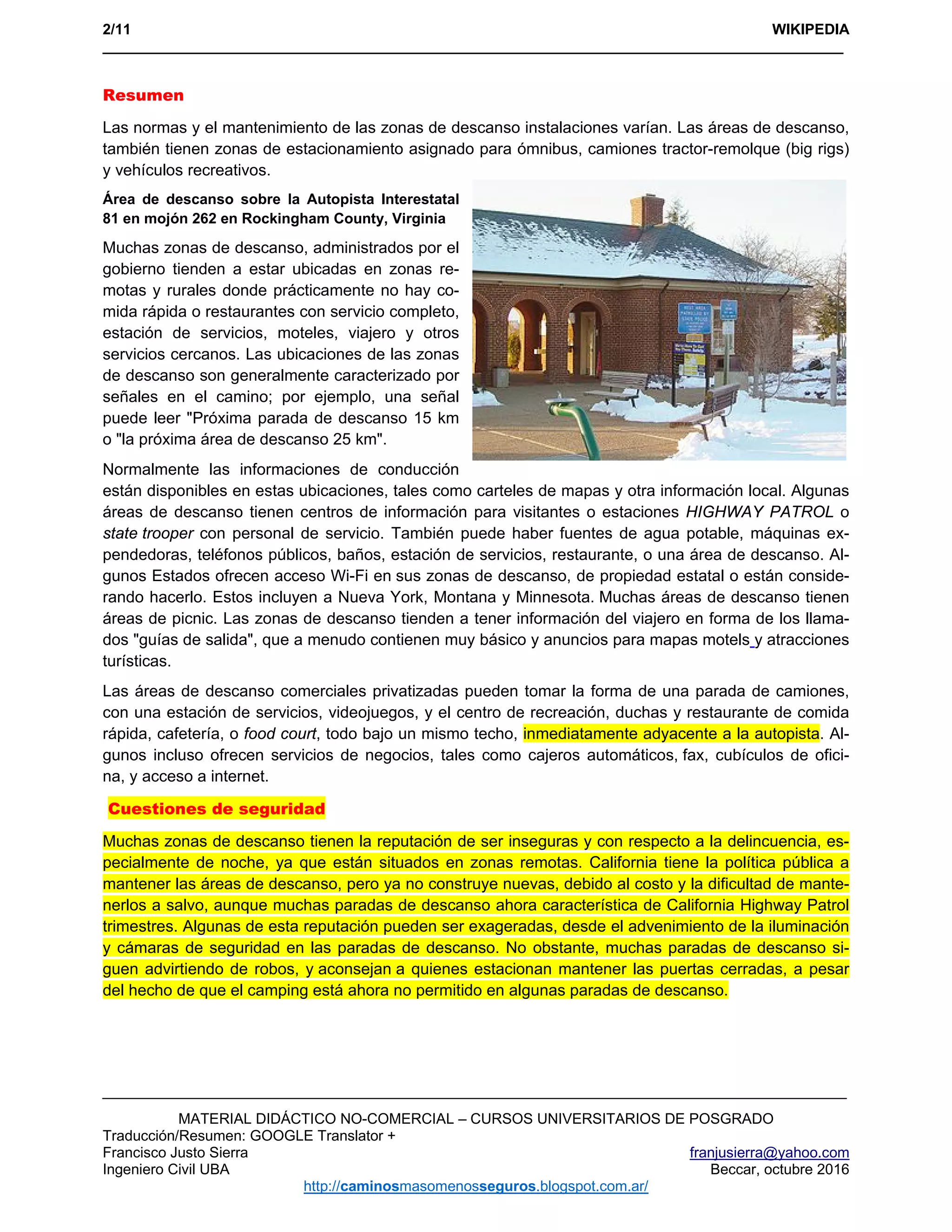 2/11 WIKIPEDIA
___________________________________________________________________________________________ 
MATERIAL DIDÁCTICO NO-COMERCIAL – CURSOS UNIVERSITARIOS DE POSGRADO
Traducción/Resumen: GOOGLE Translator +
Francisco Justo Sierra franjusierra@yahoo.com
Ingeniero Civil UBA Beccar, octubre 2016
http://caminosmasomenosseguros.blogspot.com.ar/ 
Resumen
Las normas y el mantenimiento de las zonas de descanso instalaciones varían. Las áreas de descanso,
también tienen zonas de estacionamiento asignado para ómnibus, camiones tractor-remolque (big rigs)
y vehículos recreativos.
Área de descanso sobre la Autopista Interestatal
81 en mojón 262 en Rockingham County, Virginia
Muchas zonas de descanso, administrados por el
gobierno tienden a estar ubicadas en zonas re-
motas y rurales donde prácticamente no hay co-
mida rápida o restaurantes con servicio completo,
estación de servicios, moteles, viajero y otros
servicios cercanos. Las ubicaciones de las zonas
de descanso son generalmente caracterizado por
señales en el camino; por ejemplo, una señal
puede leer "Próxima parada de descanso 15 km
o "la próxima área de descanso 25 km".
Normalmente las informaciones de conducción
están disponibles en estas ubicaciones, tales como carteles de mapas y otra información local. Algunas
áreas de descanso tienen centros de información para visitantes o estaciones HIGHWAY PATROL o
state trooper con personal de servicio. También puede haber fuentes de agua potable, máquinas ex-
pendedoras, teléfonos públicos, baños, estación de servicios, restaurante, o una área de descanso. Al-
gunos Estados ofrecen acceso Wi-Fi en sus zonas de descanso, de propiedad estatal o están conside-
rando hacerlo. Estos incluyen a Nueva York, Montana y Minnesota. Muchas áreas de descanso tienen
áreas de picnic. Las zonas de descanso tienden a tener información del viajero en forma de los llama-
dos "guías de salida", que a menudo contienen muy básico y anuncios para mapas motels y atracciones
turísticas.
Las áreas de descanso comerciales privatizadas pueden tomar la forma de una parada de camiones,
con una estación de servicios, videojuegos, y el centro de recreación, duchas y restaurante de comida
rápida, cafetería, o food court, todo bajo un mismo techo, inmediatamente adyacente a la autopista. Al-
gunos incluso ofrecen servicios de negocios, tales como cajeros automáticos, fax, cubículos de ofici-
na, y acceso a internet.
Cuestiones de seguridad
Muchas zonas de descanso tienen la reputación de ser inseguras y con respecto a la delincuencia, es-
pecialmente de noche, ya que están situados en zonas remotas. California tiene la política pública a
mantener las áreas de descanso, pero ya no construye nuevas, debido al costo y la dificultad de mante-
nerlos a salvo, aunque muchas paradas de descanso ahora característica de California Highway Patrol
trimestres. Algunas de esta reputación pueden ser exageradas, desde el advenimiento de la iluminación
y cámaras de seguridad en las paradas de descanso. No obstante, muchas paradas de descanso si-
guen advirtiendo de robos, y aconsejan a quienes estacionan mantener las puertas cerradas, a pesar
del hecho de que el camping está ahora no permitido en algunas paradas de descanso.
 