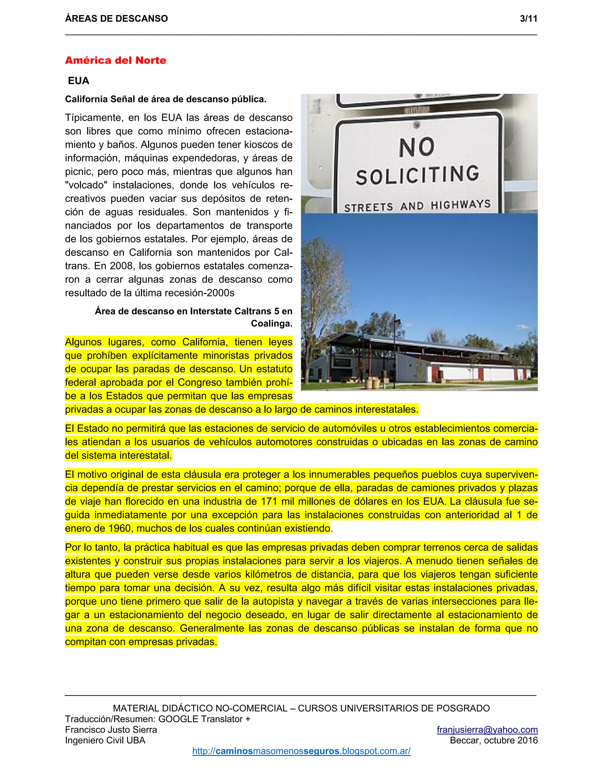 ÁREAS DE DESCANSO 3/11
_____________________________________________________________________________________________ 
MATERIAL DIDÁCTICO NO-COMERCIAL – CURSOS UNIVERSITARIOS DE POSGRADO
Traducción/Resumen: GOOGLE Translator +
Francisco Justo Sierra franjusierra@yahoo.com
Ingeniero Civil UBA Beccar, octubre 2016
http://caminosmasomenosseguros.blogspot.com.ar/ 
América del Norte
EUA
California Señal de área de descanso pública.
Típicamente, en los EUA las áreas de descanso
son libres que como mínimo ofrecen estaciona-
miento y baños. Algunos pueden tener kioscos de
información, máquinas expendedoras, y áreas de
picnic, pero poco más, mientras que algunos han
"volcado" instalaciones, donde los vehículos re-
creativos pueden vaciar sus depósitos de reten-
ción de aguas residuales. Son mantenidos y fi-
nanciados por los departamentos de transporte
de los gobiernos estatales. Por ejemplo, áreas de
descanso en California son mantenidos por Cal-
trans. En 2008, los gobiernos estatales comenza-
ron a cerrar algunas zonas de descanso como
resultado de la última recesión-2000s
Área de descanso en Interstate Caltrans 5 en
Coalinga.
Algunos lugares, como California, tienen leyes
que prohíben explícitamente minoristas privados
de ocupar las paradas de descanso. Un estatuto
federal aprobada por el Congreso también prohí-
be a los Estados que permitan que las empresas
privadas a ocupar las zonas de descanso a lo largo de caminos interestatales.
El Estado no permitirá que las estaciones de servicio de automóviles u otros establecimientos comercia-
les atiendan a los usuarios de vehículos automotores construidas o ubicadas en las zonas de camino
del sistema interestatal.
El motivo original de esta cláusula era proteger a los innumerables pequeños pueblos cuya superviven-
cia dependía de prestar servicios en el camino; porque de ella, paradas de camiones privados y plazas
de viaje han florecido en una industria de 171 mil millones de dólares en los EUA. La cláusula fue se-
guida inmediatamente por una excepción para las instalaciones construidas con anterioridad al 1 de
enero de 1960, muchos de los cuales continúan existiendo.
Por lo tanto, la práctica habitual es que las empresas privadas deben comprar terrenos cerca de salidas
existentes y construir sus propias instalaciones para servir a los viajeros. A menudo tienen señales de
altura que pueden verse desde varios kilómetros de distancia, para que los viajeros tengan suficiente
tiempo para tomar una decisión. A su vez, resulta algo más difícil visitar estas instalaciones privadas,
porque uno tiene primero que salir de la autopista y navegar a través de varias intersecciones para lle-
gar a un estacionamiento del negocio deseado, en lugar de salir directamente al estacionamiento de
una zona de descanso. Generalmente las zonas de descanso públicas se instalan de forma que no
compitan con empresas privadas.
 