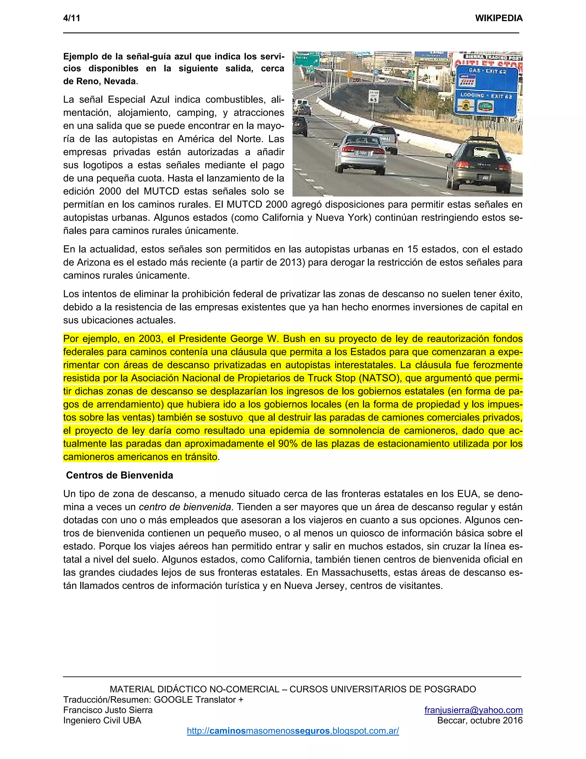 4/11 WIKIPEDIA
___________________________________________________________________________________________ 
MATERIAL DIDÁCTICO NO-COMERCIAL – CURSOS UNIVERSITARIOS DE POSGRADO
Traducción/Resumen: GOOGLE Translator +
Francisco Justo Sierra franjusierra@yahoo.com
Ingeniero Civil UBA Beccar, octubre 2016
http://caminosmasomenosseguros.blogspot.com.ar/ 
Ejemplo de la señal-guía azul que indica los servi-
cios disponibles en la siguiente salida, cerca
de Reno, Nevada.
La señal Especial Azul indica combustibles, ali-
mentación, alojamiento, camping, y atracciones
en una salida que se puede encontrar en la mayo-
ría de las autopistas en América del Norte. Las
empresas privadas están autorizadas a añadir
sus logotipos a estas señales mediante el pago
de una pequeña cuota. Hasta el lanzamiento de la
edición 2000 del MUTCD estas señales solo se
permitían en los caminos rurales. El MUTCD 2000 agregó disposiciones para permitir estas señales en
autopistas urbanas. Algunos estados (como California y Nueva York) continúan restringiendo estos se-
ñales para caminos rurales únicamente.
En la actualidad, estos señales son permitidos en las autopistas urbanas en 15 estados, con el estado
de Arizona es el estado más reciente (a partir de 2013) para derogar la restricción de estos señales para
caminos rurales únicamente.
Los intentos de eliminar la prohibición federal de privatizar las zonas de descanso no suelen tener éxito,
debido a la resistencia de las empresas existentes que ya han hecho enormes inversiones de capital en
sus ubicaciones actuales.
Por ejemplo, en 2003, el Presidente George W. Bush en su proyecto de ley de reautorización fondos
federales para caminos contenía una cláusula que permita a los Estados para que comenzaran a expe-
rimentar con áreas de descanso privatizadas en autopistas interestatales. La cláusula fue ferozmente
resistida por la Asociación Nacional de Propietarios de Truck Stop (NATSO), que argumentó que permi-
tir dichas zonas de descanso se desplazarían los ingresos de los gobiernos estatales (en forma de pa-
gos de arrendamiento) que hubiera ido a los gobiernos locales (en la forma de propiedad y los impues-
tos sobre las ventas) también se sostuvo que al destruir las paradas de camiones comerciales privados,
el proyecto de ley daría como resultado una epidemia de somnolencia de camioneros, dado que ac-
tualmente las paradas dan aproximadamente el 90% de las plazas de estacionamiento utilizada por los
camioneros americanos en tránsito.
Centros de Bienvenida
Un tipo de zona de descanso, a menudo situado cerca de las fronteras estatales en los EUA, se deno-
mina a veces un centro de bienvenida. Tienden a ser mayores que un área de descanso regular y están
dotadas con uno o más empleados que asesoran a los viajeros en cuanto a sus opciones. Algunos cen-
tros de bienvenida contienen un pequeño museo, o al menos un quiosco de información básica sobre el
estado. Porque los viajes aéreos han permitido entrar y salir en muchos estados, sin cruzar la línea es-
tatal a nivel del suelo. Algunos estados, como California, también tienen centros de bienvenida oficial en
las grandes ciudades lejos de sus fronteras estatales. En Massachusetts, estas áreas de descanso es-
tán llamados centros de información turística y en Nueva Jersey, centros de visitantes.
 