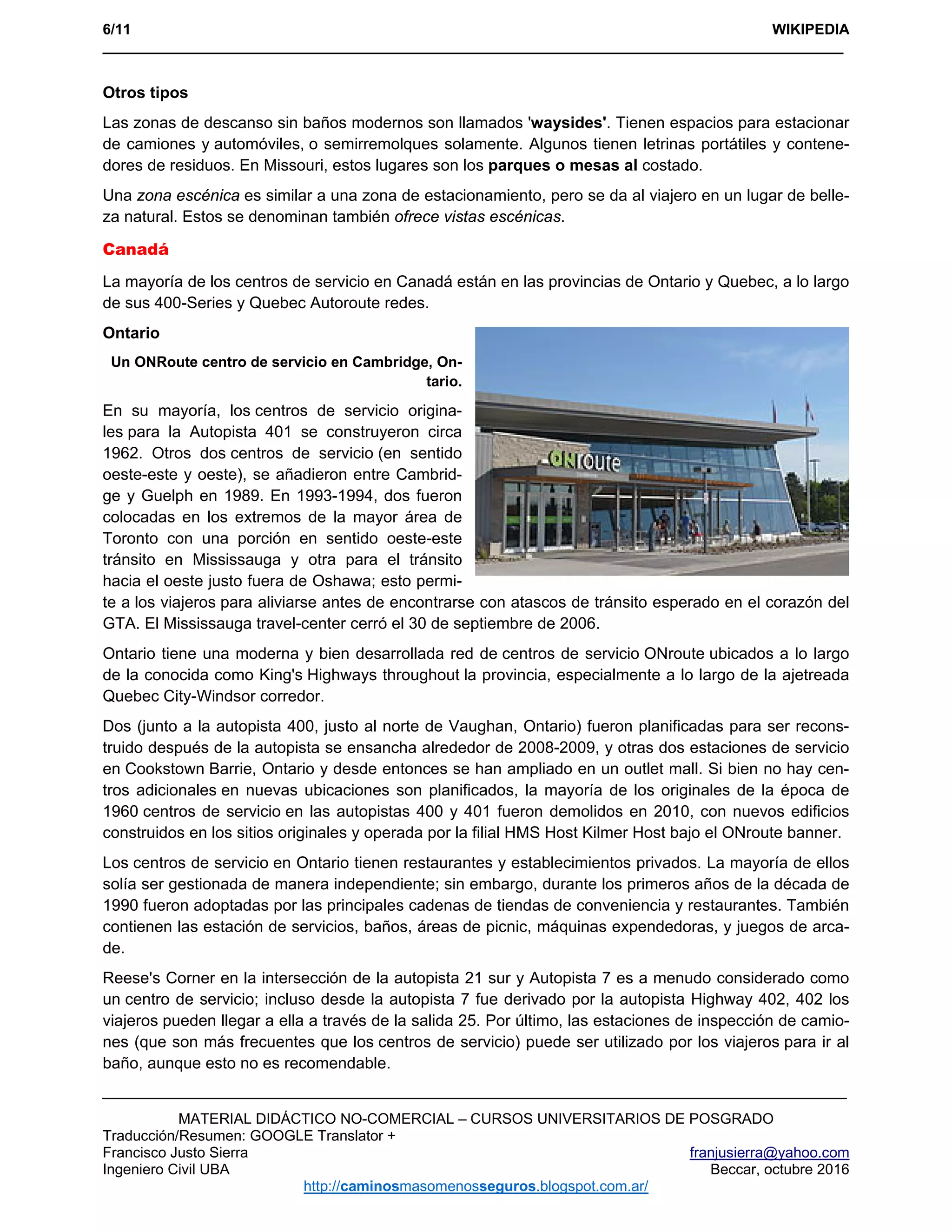 6/11 WIKIPEDIA
___________________________________________________________________________________________ 
MATERIAL DIDÁCTICO NO-COMERCIAL – CURSOS UNIVERSITARIOS DE POSGRADO
Traducción/Resumen: GOOGLE Translator +
Francisco Justo Sierra franjusierra@yahoo.com
Ingeniero Civil UBA Beccar, octubre 2016
http://caminosmasomenosseguros.blogspot.com.ar/ 
Otros tipos
Las zonas de descanso sin baños modernos son llamados 'waysides'. Tienen espacios para estacionar
de camiones y automóviles, o semirremolques solamente. Algunos tienen letrinas portátiles y contene-
dores de residuos. En Missouri, estos lugares son los parques o mesas al costado.
Una zona escénica es similar a una zona de estacionamiento, pero se da al viajero en un lugar de belle-
za natural. Estos se denominan también ofrece vistas escénicas.
Canadá
La mayoría de los centros de servicio en Canadá están en las provincias de Ontario y Quebec, a lo largo
de sus 400-Series y Quebec Autoroute redes.
Ontario
Un ONRoute centro de servicio en Cambridge, On-
tario.
En su mayoría, los centros de servicio origina-
les para la Autopista 401 se construyeron circa
1962. Otros dos centros de servicio (en sentido
oeste-este y oeste), se añadieron entre Cambrid-
ge y Guelph en 1989. En 1993-1994, dos fueron
colocadas en los extremos de la mayor área de
Toronto con una porción en sentido oeste-este
tránsito en Mississauga y otra para el tránsito
hacia el oeste justo fuera de Oshawa; esto permi-
te a los viajeros para aliviarse antes de encontrarse con atascos de tránsito esperado en el corazón del
GTA. El Mississauga travel-center cerró el 30 de septiembre de 2006.
Ontario tiene una moderna y bien desarrollada red de centros de servicio ONroute ubicados a lo largo
de la conocida como King's Highways throughout la provincia, especialmente a lo largo de la ajetreada
Quebec City-Windsor corredor.
Dos (junto a la autopista 400, justo al norte de Vaughan, Ontario) fueron planificadas para ser recons-
truido después de la autopista se ensancha alrededor de 2008-2009, y otras dos estaciones de servicio
en Cookstown Barrie, Ontario y desde entonces se han ampliado en un outlet mall. Si bien no hay cen-
tros adicionales en nuevas ubicaciones son planificados, la mayoría de los originales de la época de
1960 centros de servicio en las autopistas 400 y 401 fueron demolidos en 2010, con nuevos edificios
construidos en los sitios originales y operada por la filial HMS Host Kilmer Host bajo el ONroute banner.
Los centros de servicio en Ontario tienen restaurantes y establecimientos privados. La mayoría de ellos
solía ser gestionada de manera independiente; sin embargo, durante los primeros años de la década de
1990 fueron adoptadas por las principales cadenas de tiendas de conveniencia y restaurantes. También
contienen las estación de servicios, baños, áreas de picnic, máquinas expendedoras, y juegos de arca-
de.
Reese's Corner en la intersección de la autopista 21 sur y Autopista 7 es a menudo considerado como
un centro de servicio; incluso desde la autopista 7 fue derivado por la autopista Highway 402, 402 los
viajeros pueden llegar a ella a través de la salida 25. Por último, las estaciones de inspección de camio-
nes (que son más frecuentes que los centros de servicio) puede ser utilizado por los viajeros para ir al
baño, aunque esto no es recomendable.
 