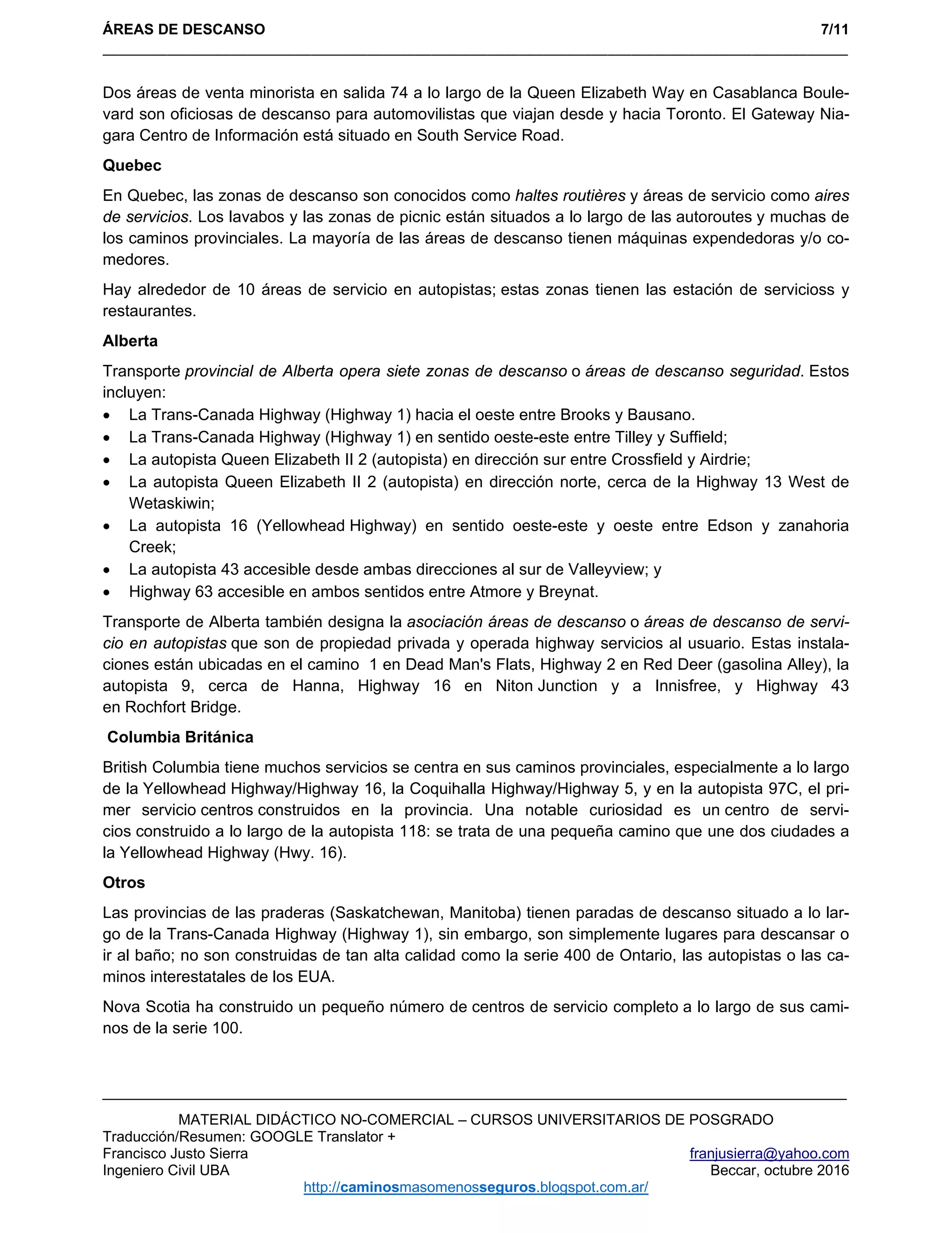 ÁREAS DE DESCANSO 7/11
_____________________________________________________________________________________________ 
MATERIAL DIDÁCTICO NO-COMERCIAL – CURSOS UNIVERSITARIOS DE POSGRADO
Traducción/Resumen: GOOGLE Translator +
Francisco Justo Sierra franjusierra@yahoo.com
Ingeniero Civil UBA Beccar, octubre 2016
http://caminosmasomenosseguros.blogspot.com.ar/ 
Dos áreas de venta minorista en salida 74 a lo largo de la Queen Elizabeth Way en Casablanca Boule-
vard son oficiosas de descanso para automovilistas que viajan desde y hacia Toronto. El Gateway Nia-
gara Centro de Información está situado en South Service Road.
Quebec
En Quebec, las zonas de descanso son conocidos como haltes routières y áreas de servicio como aires
de servicios. Los lavabos y las zonas de picnic están situados a lo largo de las autoroutes y muchas de
los caminos provinciales. La mayoría de las áreas de descanso tienen máquinas expendedoras y/o co-
medores.
Hay alrededor de 10 áreas de servicio en autopistas; estas zonas tienen las estación de servicioss y
restaurantes.
Alberta
Transporte provincial de Alberta opera siete zonas de descanso o áreas de descanso seguridad. Estos
incluyen:
 La Trans-Canada Highway (Highway 1) hacia el oeste entre Brooks y Bausano.
 La Trans-Canada Highway (Highway 1) en sentido oeste-este entre Tilley y Suffield;
 La autopista Queen Elizabeth II 2 (autopista) en dirección sur entre Crossfield y Airdrie;
 La autopista Queen Elizabeth II 2 (autopista) en dirección norte, cerca de la Highway 13 West de
Wetaskiwin;
 La autopista 16 (Yellowhead Highway) en sentido oeste-este y oeste entre Edson y zanahoria
Creek;
 La autopista 43 accesible desde ambas direcciones al sur de Valleyview; y
 Highway 63 accesible en ambos sentidos entre Atmore y Breynat.
Transporte de Alberta también designa la asociación áreas de descanso o áreas de descanso de servi-
cio en autopistas que son de propiedad privada y operada highway servicios al usuario. Estas instala-
ciones están ubicadas en el camino 1 en Dead Man's Flats, Highway 2 en Red Deer (gasolina Alley), la
autopista 9, cerca de Hanna, Highway 16 en Niton Junction y a Innisfree, y Highway 43
en Rochfort Bridge.
Columbia Británica
British Columbia tiene muchos servicios se centra en sus caminos provinciales, especialmente a lo largo
de la Yellowhead Highway/Highway 16, la Coquihalla Highway/Highway 5, y en la autopista 97C, el pri-
mer servicio centros construidos en la provincia. Una notable curiosidad es un centro de servi-
cios construido a lo largo de la autopista 118: se trata de una pequeña camino que une dos ciudades a
la Yellowhead Highway (Hwy. 16).
Otros
Las provincias de las praderas (Saskatchewan, Manitoba) tienen paradas de descanso situado a lo lar-
go de la Trans-Canada Highway (Highway 1), sin embargo, son simplemente lugares para descansar o
ir al baño; no son construidas de tan alta calidad como la serie 400 de Ontario, las autopistas o las ca-
minos interestatales de los EUA.
Nova Scotia ha construido un pequeño número de centros de servicio completo a lo largo de sus cami-
nos de la serie 100.
 