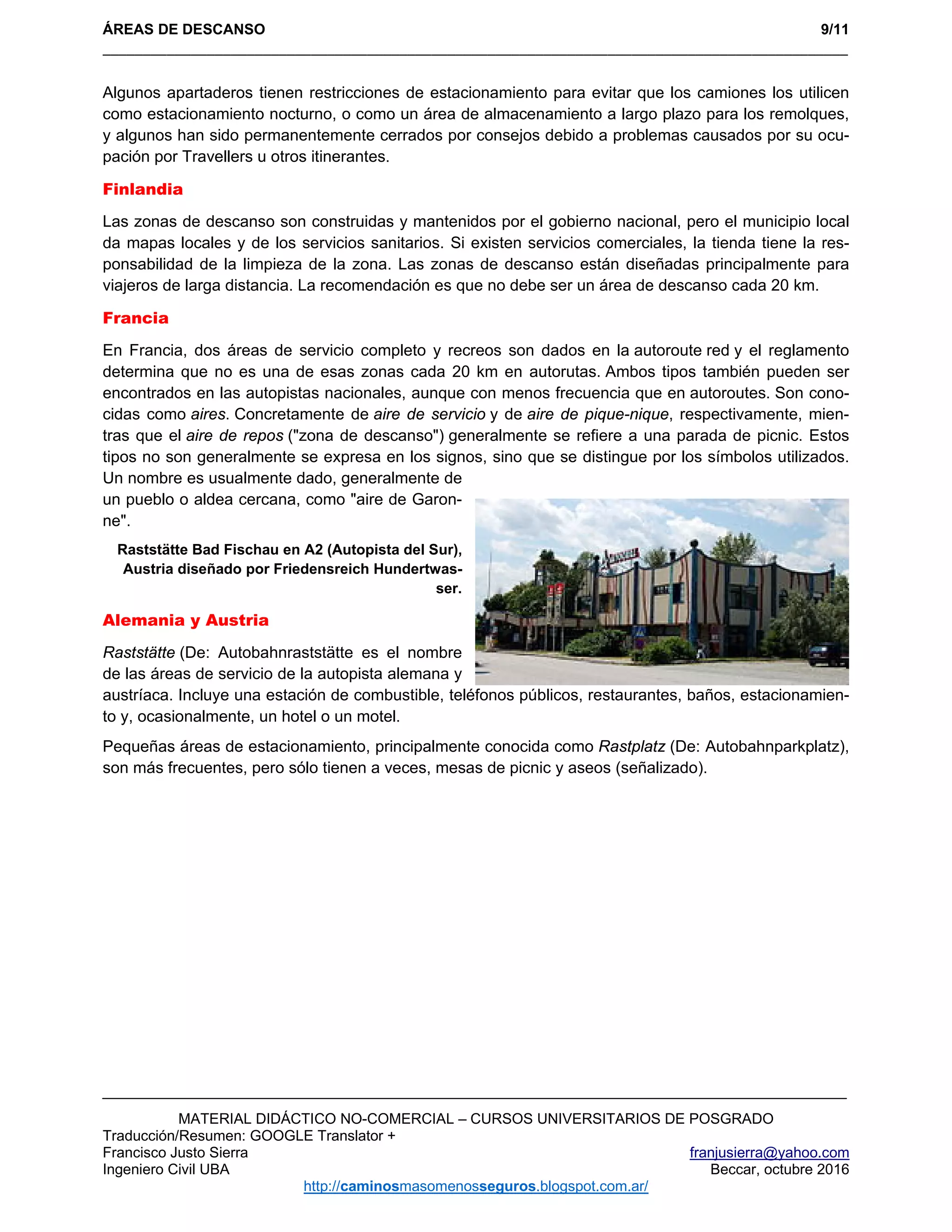 ÁREAS DE DESCANSO 9/11
_____________________________________________________________________________________________ 
MATERIAL DIDÁCTICO NO-COMERCIAL – CURSOS UNIVERSITARIOS DE POSGRADO
Traducción/Resumen: GOOGLE Translator +
Francisco Justo Sierra franjusierra@yahoo.com
Ingeniero Civil UBA Beccar, octubre 2016
http://caminosmasomenosseguros.blogspot.com.ar/ 
Algunos apartaderos tienen restricciones de estacionamiento para evitar que los camiones los utilicen
como estacionamiento nocturno, o como un área de almacenamiento a largo plazo para los remolques,
y algunos han sido permanentemente cerrados por consejos debido a problemas causados por su ocu-
pación por Travellers u otros itinerantes.
Finlandia
Las zonas de descanso son construidas y mantenidos por el gobierno nacional, pero el municipio local
da mapas locales y de los servicios sanitarios. Si existen servicios comerciales, la tienda tiene la res-
ponsabilidad de la limpieza de la zona. Las zonas de descanso están diseñadas principalmente para
viajeros de larga distancia. La recomendación es que no debe ser un área de descanso cada 20 km.
Francia
En Francia, dos áreas de servicio completo y recreos son dados en la autoroute red y el reglamento
determina que no es una de esas zonas cada 20 km en autorutas. Ambos tipos también pueden ser
encontrados en las autopistas nacionales, aunque con menos frecuencia que en autoroutes. Son cono-
cidas como aires. Concretamente de aire de servicio y de aire de pique-nique, respectivamente, mien-
tras que el aire de repos ("zona de descanso") generalmente se refiere a una parada de picnic. Estos
tipos no son generalmente se expresa en los signos, sino que se distingue por los símbolos utilizados.
Un nombre es usualmente dado, generalmente de
un pueblo o aldea cercana, como "aire de Garon-
ne".
Raststätte Bad Fischau en A2 (Autopista del Sur),
Austria diseñado por Friedensreich Hundertwas-
ser.
Alemania y Austria
Raststätte (De: Autobahnraststätte es el nombre
de las áreas de servicio de la autopista alemana y
austríaca. Incluye una estación de combustible, teléfonos públicos, restaurantes, baños, estacionamien-
to y, ocasionalmente, un hotel o un motel.
Pequeñas áreas de estacionamiento, principalmente conocida como Rastplatz (De: Autobahnparkplatz),
son más frecuentes, pero sólo tienen a veces, mesas de picnic y aseos (señalizado).
 