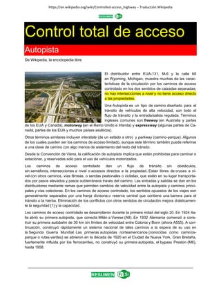 https://en.wikipedia.org/wiki/Controlled‐access_highway – Traducción Wikipedia 
 
_________________________________________________________________________________________ 
 
Control total de acceso
Autopista
De Wikipedia, la enciclopedia libre
El distribuidor entre EUA-131, M-6 y la calle 68
en Wyoming, Michigan, muestra muchas de las carac-
terísticas de la circulación por los caminos de acceso
controlado en los dos sentidos de calzadas separadas;
no hay intersecciones a nivel y no tiene acceso directo
a las propiedades.
Una Autopista es un tipo de camino diseñado para el
tránsito de vehículos de alta velocidad, con todo el
flujo de tránsito y la entrada/salida regulada. Términos
ingleses comunes son freeway (en Australia y partes
de los EUA y Canadá), motorway (en el Reino Unido e Irlanda) y expressway (algunas partes de Ca-
nadá, partes de los EUA y muchos países asiáticos).
Otros términos similares incluyen interstate (de un estado a otro) y parkway (camino-parque). Algunos
de los cuales pueden ser los caminos de acceso limitado, aunque este término también puede referirse
a una clase de camino con algo menos de aislamiento del resto del tránsito.
Desde la Convención de Viena, la calificación de autopista implica que están prohibidas para caminar o
estacionar, y reservadas solo para el uso de vehículos motorizados.
Los caminos de acceso controlado dan un flujo de tránsito sin obstáculos,
sin semáforos, intersecciones a nivel o accesos directos a la propiedad. Están libres de cruces a ni-
vel con otros caminos, vías férreas, o sendas peatonales o ciclistas, que están en su lugar transporta-
dos por pasos elevados y pasos subterráneos través del camino. Las entradas y salidas se dan en los
distribuidores mediante ramas que permiten cambios de velocidad entre la autopista y caminos princi-
pales y vías colectoras. En los caminos de acceso controlado, los sentidos opuestos de los viajes son
generalmente separados por una franja divisoria o reserva central que contiene una barrera para el
tránsito o la hierba. Eliminación de los conflictos con otros sentidos de circulación mejora drásticamen-
te la seguridad [1] y la capacidad.
Los caminos de acceso controlado se desarrollaron durante la primera mitad del siglo 20. En 1924 Ita-
lia abrió su primera autopista, que conecta Milán a Varese (A8). En 1932 Alemania comenzó a cons-
truir su primera autobahn de 30 km sin límites de velocidad entre Colonia y Bonn (ahora A555). A con-
tinuación, construyó rápidamente un sistema nacional de tales caminos a la espera de su uso en
la Segunda Guerra Mundial. Las primeras autopistas norteamericanos (conocidas como caminos-
parque o rutas-verdes) se abrieron en la década de 1920 en el Ciudad de Nueva York, Gran Bretaña,
fuertemente influida por los ferrocarriles, no construyó su primera autopista, el bypass Preston (M6),
hasta 1958.
 