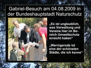 Gabriel-Besuch am 04.08.2009 in
der Bundeshauptstadt Naturschutz
                 „Es ist unglaublich,
                 was Verwaltung und
                 Vereine hier im Be-
                 reich Umweltschutz
                 erreicht haben“

                 „Wernigerode ist
                 eine der schönsten
                 Städte, die ich kenne“
 