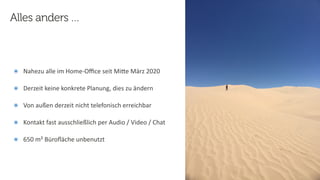 16
Steﬀen
Hankiewicz,
intranda
GmbH
22.09.2020
๏ Nahezu alle im Home-Oﬃce seit MiFe März 2020
๏ Derzeit keine konkrete Planung, dies zu ändern
๏ Von außen derzeit nicht telefonisch erreichbar
๏ Kontakt fast ausschließlich per Audio / Video / Chat
๏ 650 m² Büroﬂäche unbenutzt
Alles anders …
 