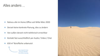 16
Steﬀen
Hankiewicz,
intranda
GmbH
22.09.2020
๏ Nahezu alle im Home-Oﬃce seit MiFe März 2020
๏ Derzeit keine konkrete Planung, dies zu ändern
๏ Von außen derzeit nicht telefonisch erreichbar
๏ Kontakt fast ausschließlich per Audio / Video / Chat
๏ 650 m² Büroﬂäche unbenutzt
Alles anders …
Das entspricht etwa
132.000 Flaschen
Desinfektionsspray
 