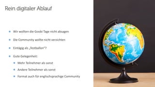 19
Steﬀen
Hankiewicz,
intranda
GmbH
22.09.2020
๏ Wir wollten die Goobi Tage nicht absagen
๏ Die Community wollte nicht verzichten
๏ Eintägig als „Testballon“?
๏ Gute Gelegenheit:
๏ Mehr Teilnehmer als sonst
๏ Andere Teilnehmer als sonst
๏ Format auch für englischsprachige Community
Rein digitaler Ablauf
 