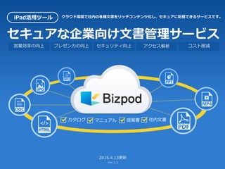 セキュアな企業向け文書管理サービス
2015.5.18更新
Ver.1.4
iPad活用ツール クラウド環境で社内の各種文書をリッチコンテンツ化し、セキュアに配信できるサービスです。
営業効率の向上 プレゼン力の向上 セキュリティ向上 アクセス解析 コスト削減
カタログ マニュアル 提案書 社内文書
 