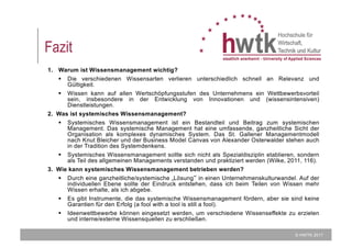 © HWTK 2017
Fazit
1. Warum ist Wissensmanagement wichtig?
§ Die verschiedenen Wissensarten verlieren unterschiedlich schnell an Relevanz und
Gültigkeit.
§ Wissen kann auf allen Wertschöpfungsstufen des Unternehmens ein Wettbewerbsvorteil
sein, insbesondere in der Entwicklung von Innovationen und (wissensintensiven)
Dienstleistungen.
2. Was ist systemisches Wissensmanagement?
§ Systemisches Wissensmanagement ist ein Bestandteil und Beitrag zum systemischen
Management. Das systemische Management hat eine umfassende, ganzheitliche Sicht der
Organisation als komplexes dynamisches System. Das St. Gallener Managementmodell
nach Knut Bleicher und der Business Model Canvas von Alexander Osterwalder stehen auch
in der Tradition des Systemdenkens.
§ Systemisches Wissensmanagement sollte sich nicht als Spezialdisziplin etablieren, sondern
als Teil des allgemeinen Managements verstanden und praktiziert werden (Wilke, 2011, 116).
3. Wie kann systemisches Wissensmanagement betrieben werden?
§ Durch eine ganzheitliche/systemische „Lösung“ in einen Unternehmenskulturwandel. Auf der
individuellen Ebene sollte der Eindruck entstehen, dass ich beim Teilen von Wissen mehr
Wissen erhalte, als ich abgebe.
§ Es gibt Instrumente, die das systemische Wissensmanagement fördern, aber sie sind keine
Garantien für den Erfolg (a fool with a tool is still a fool).
§ Ideenwettbewerbe können eingesetzt werden, um verschiedene Wissenseffekte zu erzielen
und interne/externe Wissensquellen zu erschließen.
 