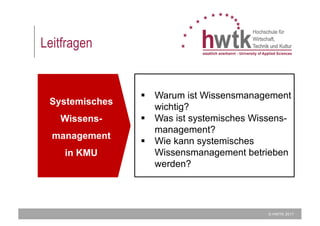© HWTK 2017
Leitfragen
Systemisches
Wissens-
management
in KMU
§ Warum ist Wissensmanagement
wichtig?
§ Was ist systemisches Wissens-
management?
§ Wie kann systemisches
Wissensmanagement betrieben
werden?
 