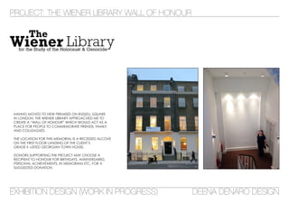 PROJECT: THE WIENER LIBRARY WALL OF HONOUR
EXHIBITION DESIGN (WORK IN PROGRESS) DEENA DENARO DESIGN
HAVING MOVED TO NEW PREMISES ON RUSSELL SQUARE
IN LONDON, THE WIENER LIBRARY APPROACHED ME TO
CREATE A “WALL OF HONOUR” WHICH WOULD ACT AS A
PLACE FOR PEOPLE TO COMMEMORATE FRIENDS, FAMILY
AND COLLEAGUES.
THE LOCATION FOR THIS MEMORIAL IS A RECESSED ALCOVE
ON THE FIRST FLOOR LANDING OF THE CLIENT’S
GRADE II -LISTED GEORGIAN TOWN HOUSE.
DONORS SUPPORTING THE PROJECT MAY CHOOSE A
RECIPIENT TO HONOUR FOR BIRTHDAYS, ANNIVERSARIES,
PERSONAL ACHIEVEMENTS, IN MEMORIAM ETC. FOR A
SUGGESTED DONATION.
 
