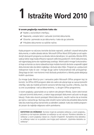 3
1 Istražite Word 2010
U ovom poglavlju naučićete kako da:
✔✔ Radite u korisničkom interfejsu.
✔✔ Napravite, unesete tekst i sačuvate (snimite) dokumente.
✔✔ Otvorite i pomerate se po dokumentu i kako da ga zatvorite.
✔✔ Prikažete dokumente na različite načine.
Kada program na računaru koristite da biste napravili, uređivali i stvarali tekstualne
dokumente, vi radite obradu teksta. Microsoft Office Word 2010 jedan je od najslo-
ženijih dostupnih programa za obradu teksta današnjice. Uz upotrebu Worda 2010,
sada je lakše nego ikada efikasno napraviti veliki broj poslovnih i ličnih dokumenata,
od najprostijeg pisma do najsloženijeg izveštaja. Word sadrži mnoge funkcionalno-
sti koje se koriste za stono izdavaštvo koje možete koristiti da biste unapredili izgled
dokumenata tako da dobro izgledaju i da budu lako čitljivi. Program je u potpunosti
redizajniran kako bi ove i mnoge druge važne funkcionalnosti bile pristupačnije.
Zbog toga će čak i novi korisnici moći da budu produktivni u Wordu posle dobijanja
kratkih uputstava.
Za mnoge ljude Word je prvi i verovatno jedini Microsoft Office program koji će
koristiti. Svi Office 2010 programi dele isto radno okruženje koje se naziva korisnički
interfejs, tako da možete primeniti osnovne tehnike koje naučite u Wordu, kao što
su one za pravljenje i rad sa dokumentima, i u drugim Office programima.
U ovom poglavlju upoznaćete se sa radnim okruženjem Worda. Zatim ćete kreirati
i sačuvati (snimiti) dokument, a nakon toga postojeći dokument sačuvati na drugoj
lokaciji. Posle ćete otvoriti postojeći Word dokument, naučiti načine da se krećete
po njemu i zatvorite ga. Na kraju ćete istražiti razne načine da prikažete dokumente
tako da znate koji prikaz da koristite za određeni zadatak i kako da sredite program-
ski prozor da najbolje odgovara vašim potrebama.
Datoteke za vežbanje  Da biste mogli da savladate vežbanja u ovom poglavlju,
potrebno je da kopirate datoteke za vežbanje na vaš računar. Potrebne datoteke za
vežbanje u ovom poglavlju nalaze se u fascikli Chapter01. Kompletna lista datoteka
za vežbanje nalazi se na početku ove knjige pod naslovom „Upotreba datoteka za
vežbanje“.
 