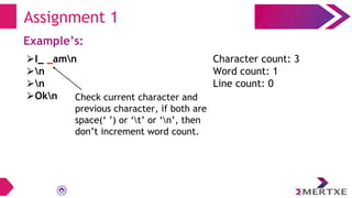 Assignment 1
Example’s:
⮚I_ _amn
⮚n
⮚n
⮚Okn
Character count: 3
Word count: 1
Line count: 0
Check current character and
previous character, if both are
space(‘ ’) or ‘t’ or ‘n’, then
don’t increment word count.
 
