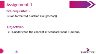 Assignment 1
Pre-requisites:-
⮚Non formatted function like getchar()
Objective:-
⮚To understand the concept of Standard input & output.
 