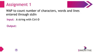 Assignment 1
WAP to count number of characters, words and lines
entered through stdin
Input: A string with Ctrl-D
Output:
 