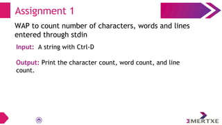 Assignment 1
WAP to count number of characters, words and lines
entered through stdin
Input: A string with Ctrl-D
Output: Print the character count, word count, and line
count.
 