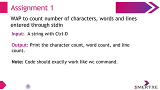 Assignment 1
WAP to count number of characters, words and lines
entered through stdin
Input: A string with Ctrl-D
Output: Print the character count, word count, and line
count.
Note: Code should exactly work like wc command.
 