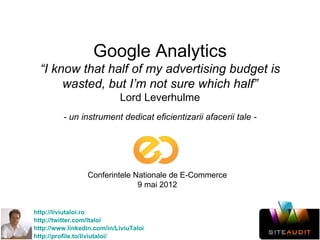 Google Analytics
  “I know that half of my advertising budget is
       wasted, but I’m not sure which half”
                            Lord Leverhulme
         - un instrument dedicat eficientizarii afacerii tale -




                  Conferintele Nationale de E-Commerce
                                9 mai 2012


http://liviutaloi.ro
http://twitter.com/ltaloi
http://www.linkedin.com/in/LiviuTaloi
http://profile.to/liviutaloi/
 