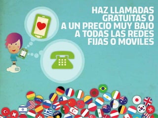 HAZ LLAMADAS
          GRATUITAS O
A UN PRECIO MUY BAJO
   A TODAS LAS REDES
      FIJAS O MOVILES
 