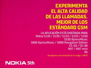 EXPERIMENTA
              EL ALTA CALIDAD
            DE LAS LLAMADAS.
                MEJOR DE LOS
             ESTÁNDARD GSM
        LA APLICACIÓN ESTÁ DISEÑADA PARA
    Nokia 5228 / 5230 / 5233 / 5235 / 5250
                         5530 XpressMusic
 5800 XpressMusic / 5800 Navigation Edition
                            C5-03 / C6-00
                            N97 / N97 mini
                                         X6
             Se requiere una conección wi-ﬁ o edge / UMTS


5th
 