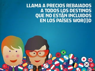 LLAMA A PRECIOS REBAJADOS
     A TODOS LOS DESTINOS
   QUE NO ESTÁN INCLUIDOS
     EN LOS PAÍSES WOR(l)D
 
