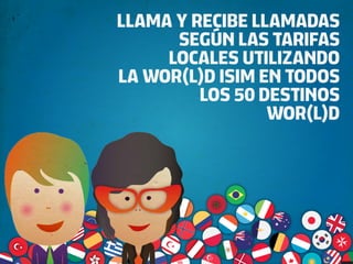 LLAMA Y RECIBE LLAMADAS
      SEGÚN LAS TARIFAS
     LOCALES UTILIZANDO
LA WOR(L)D ISIM EN TODOS
         LOS 50 DESTINOS
                 WOR(L)D
 