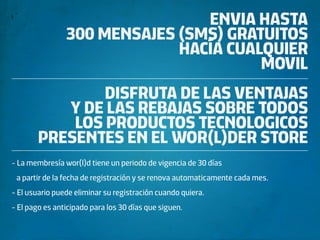 ENVIA HASTA
                300 MENSAJES (SMS) GRATUITOS
                             HACÍA CUALQUIER
                                       MOVIL
                DISFRUTA DE LAS VENTAJAS
           Y DE LAS REBAJAS SOBRE TODOS
            LOS PRODUCTOS TECNOLOGICOS
        PRESENTES EN EL WOR(L)DER STORE
- La membresía wor(l)d tiene un periodo de vigencia de 30 días
 a partir de la fecha de registración y se renova automaticamente cada mes.
- El usuario puede eliminar su registración cuando quiera.
- El pago es anticipado para los 30 días que siguen.
 