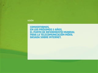 VISIÓN


  CONVERTIRNOS,
  EN LOS PRÓXIMOS 5 AÑOS,
  EL PUNTO DE RIFERIMIENTO MUNDIAL
  PARA LA TELECOMUNICACIÓN MÓVIL
  BASADA SOBRE INTERNET.
 