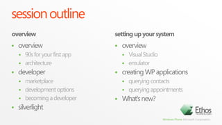 session outlineoverviewsetting up your systemoverview90s for your first apparchitecturedevelopermarketplacedevelopment optionsbecoming a developersilverlightoverviewVisual Studioemulatorcreating WP applicationsquerying contactsquerying appointmentsWhat’s new?