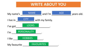 WRITE ABOUT YOU
My name’s _______________ and I’m ______________ years old.
I live in _____________ with my family.
I’ve got________________________.
I’m _____________________.
I like _____________________.
My favourite _________________________.
NAME AGE
CITY
PERSONALITY
LOOKS
HOBBIES
FAVOURITES
 