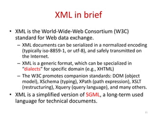 XML in brief
• XML is the World-Wide-Web Consortium (W3C)
standard for Web data exchange.
– XML documents can be serialized in a normalized encoding
(typically iso-8859-1, or utf-8), and safely transmitted on
the Internet.
– XML is a generic format, which can be specialized in
“dialects” for specific domain (e.g., XHTML)
– The W3C promotes companion standards: DOM (object
model), XSchema (typing), XPath (path expression), XSLT
(restructuring), Xquery (query language), and many others.
• XML is a simplified version of SGML, a long-term used
language for technical documents.
11
 