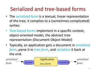 Serialized and tree-based forms
• The serialized form is a textual, linear representation
of the tree; it complies to a (sometimes complicated)
syntax;
• Tree-based forms implement in a specific context,
object-oriented model, the abstract tree
representation (Document Object Model)
• Typically, an application gets a document in serialized
form, parse it in tree form, and serializes it back at
the end.
17
 