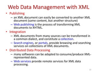Web Data Management with XML
• Publishing
– an XML document can easily be converted to another XML
document (same content, but another structure)
– Web publishing is the process of transforming XML
documents to XHTML.
• Integration
– XML documents from many sources can be transformed in
a common dialect, and constitute a collection.
– Search engines, or portals, provide browsing and searching
services on collections of XML documents.
• Distributed Data Processing
– many softwares can be adapted to consume/produce XML-
represented data.
– Web services provide remote services for XML data
processing.
22
 