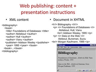 Web publishing: content +
presentation instructions
• XML content • Document in XHTML
24
<bibliography>
<book>
<title> Foundations of Databases </title>
<author> Abiteboul </author>
<author> Hull </author>
<author> Vianu </author>
<publisher> Addison Wesley </publisher>
<year> 1995 </year> </book>
<book>...</book>
</bibliography>
<h1> Bibliography </h1>
<p> <i> Foundations of Databases </i>
Abiteboul, Hull, Vianu
<br/> Addison Wesley, 1995 </p>
<p> <i> Data on the Web </i>
Abiteoul, Buneman, Suciu
<br/> Morgan Kaufmann, 1999 </p>
 