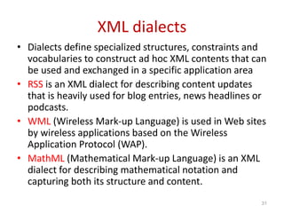 XML dialects
• Dialects define specialized structures, constraints and
vocabularies to construct ad hoc XML contents that can
be used and exchanged in a specific application area
• RSS is an XML dialect for describing content updates
that is heavily used for blog entries, news headlines or
podcasts.
• WML (Wireless Mark-up Language) is used in Web sites
by wireless applications based on the Wireless
Application Protocol (WAP).
• MathML (Mathematical Mark-up Language) is an XML
dialect for describing mathematical notation and
capturing both its structure and content.
31
 