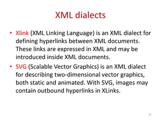 XML dialects
• Xlink (XML Linking Language) is an XML dialect for
defining hyperlinks between XML documents.
These links are expressed in XML and may be
introduced inside XML documents.
• SVG (Scalable Vector Graphics) is an XML dialect
for describing two-dimensional vector graphics,
both static and animated. With SVG, images may
contain outbound hyperlinks in XLinks.
32
 