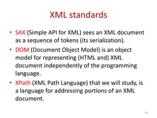 XML standards
• SAX (Simple API for XML) sees an XML document
as a sequence of tokens (its serialization).
• DOM (Document Object Model) is an object
model for representing (HTML and) XML
document independently of the programming
language.
• XPath (XML Path Language) that we will study, is
a language for addressing portions of an XML
document.
34
 