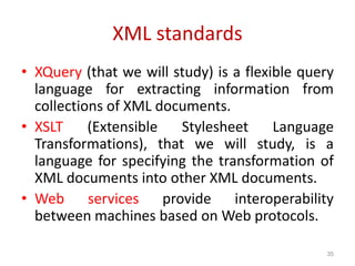 XML standards
• XQuery (that we will study) is a flexible query
language for extracting information from
collections of XML documents.
• XSLT (Extensible Stylesheet Language
Transformations), that we will study, is a
language for specifying the transformation of
XML documents into other XML documents.
• Web services provide interoperability
between machines based on Web protocols.
35
 