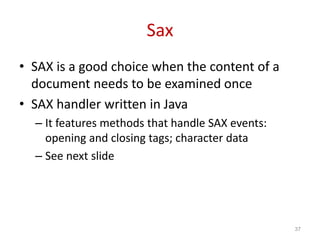 Sax
• SAX is a good choice when the content of a
document needs to be examined once
• SAX handler written in Java
– It features methods that handle SAX events:
opening and closing tags; character data
– See next slide
37
 