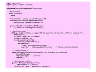 38
import org.xml.sax.*;
import org.xml.sax.helpers.LocatorImpl;
public class SaxHandler implements ContentHandler {
/** Constructor */
public SaxHandler() {
super(); }
/** Handler for the beginning and end of the document */
public void startDocument() throws SAXException {
out.println("Start the parsing of document"); }
public void endDocument() throws SAXException {
out.println("End the parsing of document"); }
/** Opening tag handler */
public void startElement(String nameSpaceURI, String localName, String rawName, Attributes attributes) throws
SAXException {
out.println("Opening tag: " + localName);
// Show the attributes, if any
if (attributes.getLength() > 0) {
System.out.println(" Attributes: ");
for (int index = 0;
index < attributes.getLength(); index++) {
out.println(" - " + attributes.getLocalName(index) + " = " + attributes.getValue(index)); } } }
/** Closing tag handler */
public void endElement(String nameSpaceURI, String localName, String rawName)
throws SAXException {
out.print("Closing tag : " + localName);
out.println(); }
/** Character data handling */
public void characters(char[] ch, int start,
int end) throws SAXException {
out.println("#PCDATA: " + new String(ch, start, end)); }}
 