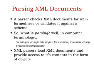 Parsing XML Documents
 A parser checks XML documents for well-
formedness or validates it against a
schema
 So, what is parsing? well, in computer
terminology..
‘to analyze or separate (input, for example) into more easily
processed components’
 XML parsers load XML documents and
provide access to it’s contents in the form
of objects
 