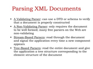 Parsing XML Documents
 A Validating Parser: can use a DTD or schema to verify
that a document is properly constructed
 A Non-Validating Parser: only requires the document
to be well formed; many free parsers on the Web are
non-validating
 Stream-Based Parsers: read through the document
and signal the application every time a new component
appears
 Tree-Based Parsers: read the entire document and give
the application a tree structure corresponding to the
element structure of the document
 