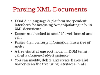 Parsing XML Documents
 DOM API: language & platform independent
interfaces for accessing & manipulating info. in
XML documents
 Document checked to see if it’s well formed and
valid
 Parser then converts information into a tree of
nodes
 A tree starts at one root node; in DOM terms,
called a document object instance
 You can modify, delete and create leaves and
branches on the tree using interfaces in API
 