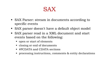 SAX
 SAX Parser: stream in documents according to
specific events
 SAX parser doesn't have a default object model
 SAX parser read in a XML document and start
events based on the following:
 open or start of elements
 closing or end of documents
 #PCDATA and CDATA sections
 processing instructions, comments & entity declarations
 